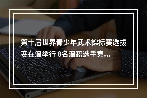 第十届世界青少年武术锦标赛选拔赛在温举行 8名温籍选手竞武逐梦