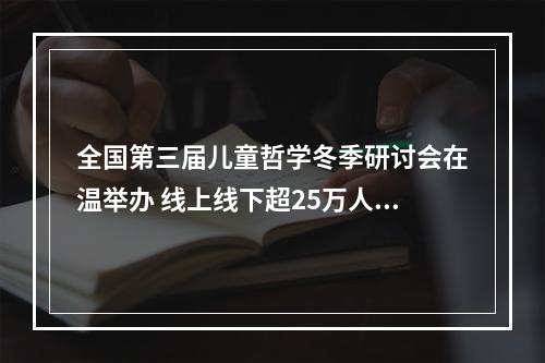 全国第三届儿童哲学冬季研讨会在温举办 线上线下超25万人共话“儿童哲学与意义发现”