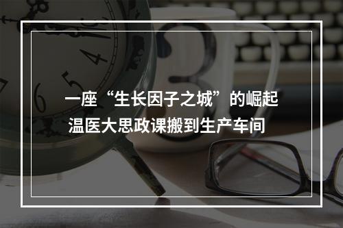 一座“生长因子之城”的崛起 温医大思政课搬到生产车间