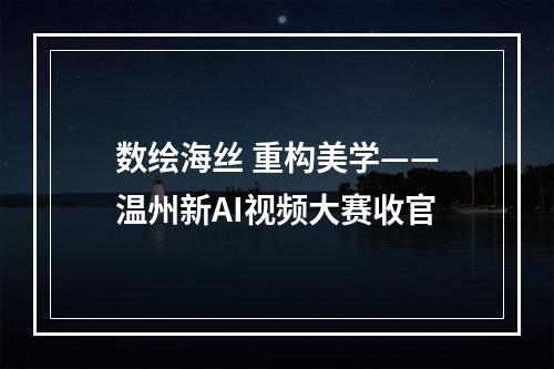 数绘海丝 重构美学——温州新AI视频大赛收官