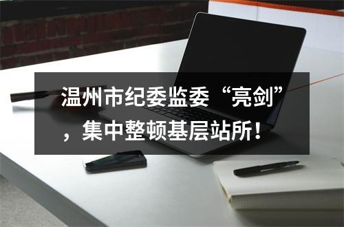 温州市纪委监委“亮剑”，集中整顿基层站所！