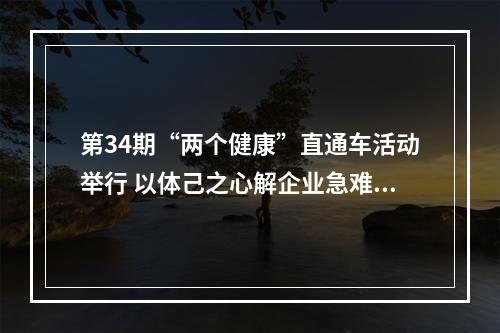 第34期“两个健康”直通车活动举行 以体己之心解企业急难愁盼