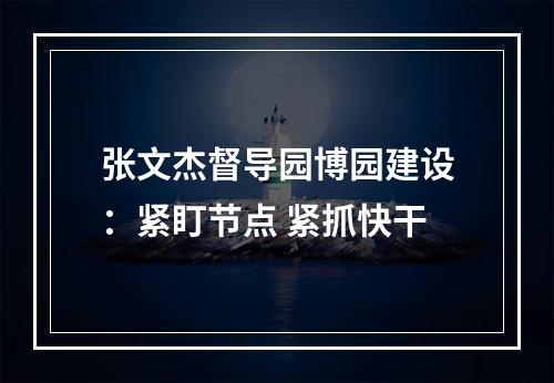张文杰督导园博园建设：紧盯节点 紧抓快干