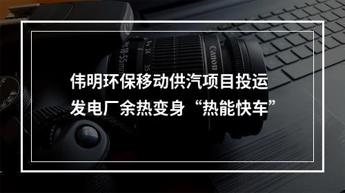 伟明环保移动供汽项目投运 发电厂余热变身“热能快车”