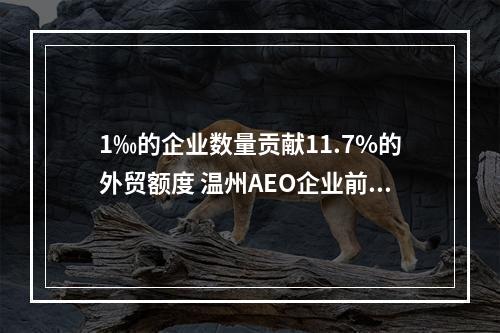 1‰的企业数量贡献11.7%的外贸额度 温州AEO企业前11个月进出口额超去年全年