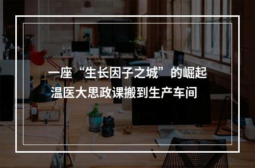 一座“生长因子之城”的崛起 温医大思政课搬到生产车间