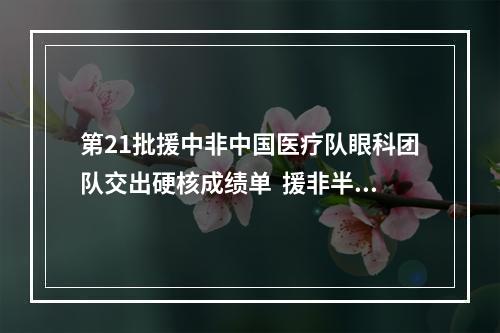 第21批援中非中国医疗队眼科团队交出硬核成绩单  援非半年帮助300人重见光明