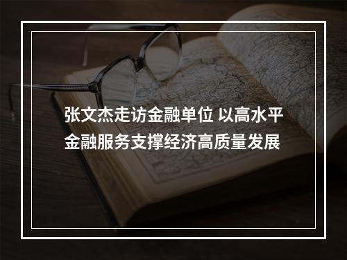 张文杰走访金融单位 以高水平金融服务支撑经济高质量发展