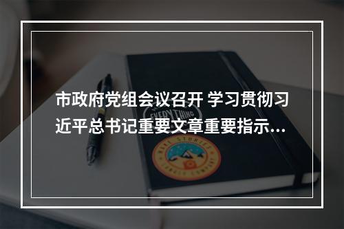 市政府党组会议召开 学习贯彻习近平总书记重要文章重要指示精神