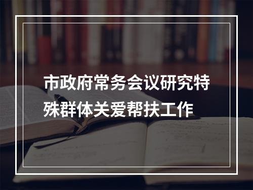市政府常务会议研究特殊群体关爱帮扶工作