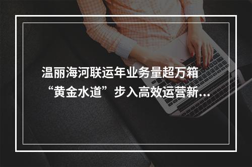 温丽海河联运年业务量超万箱  “黄金水道”步入高效运营新阶段