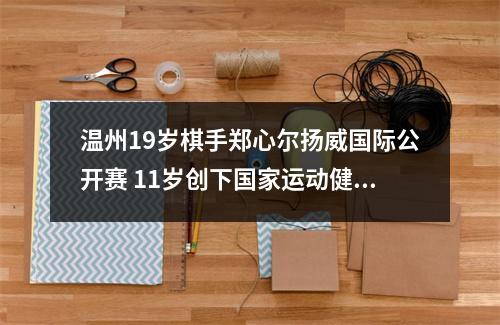 温州19岁棋手郑心尔扬威国际公开赛 11岁创下国家运动健将最低年龄纪录