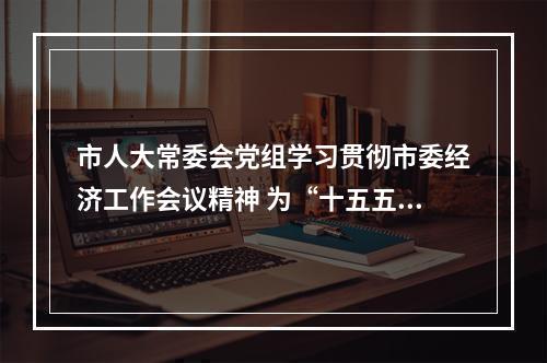 市人大常委会党组学习贯彻市委经济工作会议精神 为“十五五”开好局贡献人大力量