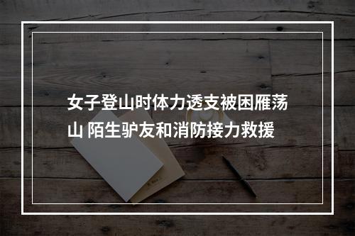 女子登山时体力透支被困雁荡山 陌生驴友和消防接力救援