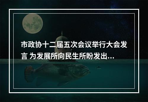 市政协十二届五次会议举行大会发言 为发展所向民生所盼发出“好声音”