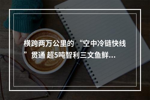 横跨两万公里的 “空中冷链快线”贯通 超5吨智利三文鱼鲜抵温州空港