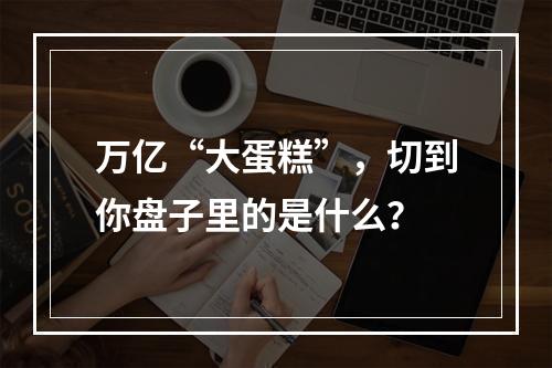 万亿“大蛋糕”，切到你盘子里的是什么？