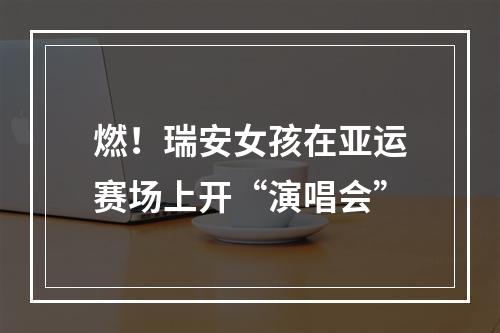 燃！瑞安女孩在亚运赛场上开“演唱会”