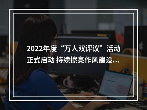 2022年度“万人双评议”活动正式启动 持续擦亮作风建设“金名片”