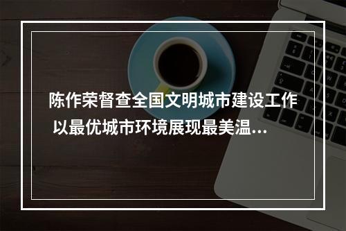 陈作荣督查全国文明城市建设工作 以最优城市环境展现最美温州形象