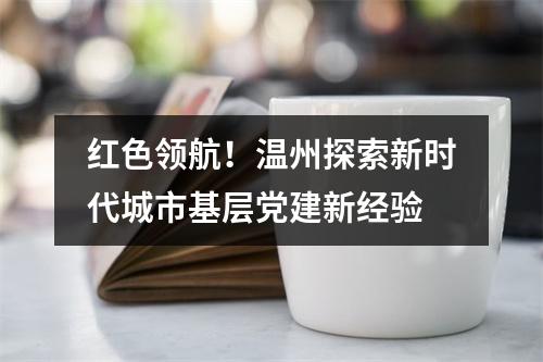 红色领航！温州探索新时代城市基层党建新经验