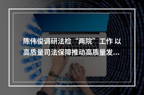 陈伟俊调研法检“两院”工作 以高质量司法保障推动高质量发展