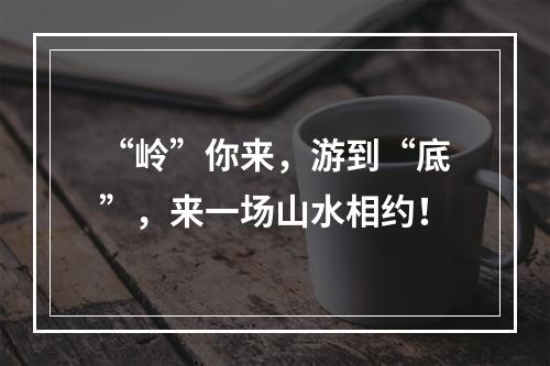“岭”你来，游到“底”，来一场山水相约！