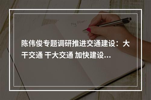 陈伟俊专题调研推进交通建设：大干交通 干大交通 加快建设全国性综合交通枢纽