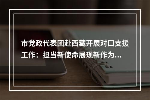 市党政代表团赴西藏开展对口支援工作：担当新使命展现新作为 打造对口支援工作2.0版