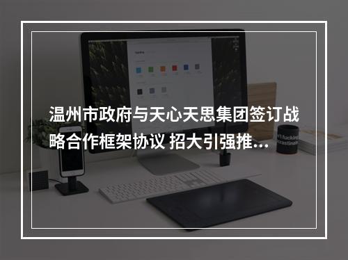 温州市政府与天心天思集团签订战略合作框架协议 招大引强推动数字经济发展