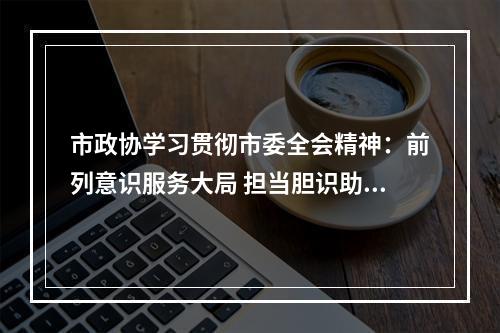 市政协学习贯彻市委全会精神：前列意识服务大局 担当胆识助推落实