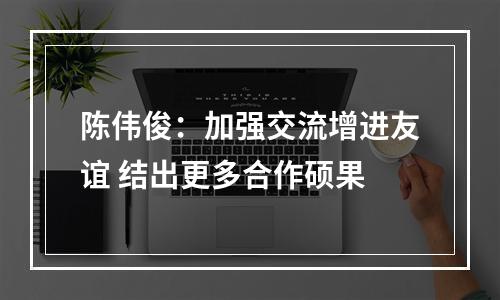 陈伟俊：加强交流增进友谊 结出更多合作硕果