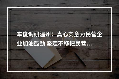 车俊调研温州：真心实意为民营企业加油鼓劲 坚定不移把民营经济做强做优