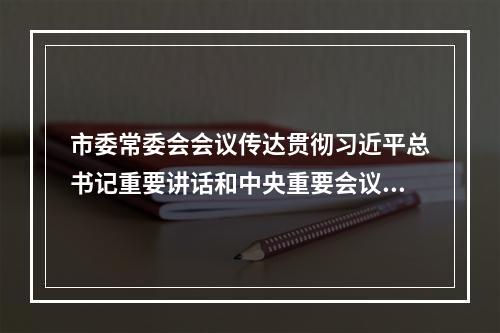 市委常委会会议传达贯彻习近平总书记重要讲话和中央重要会议精神