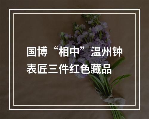 国博“相中”温州钟表匠三件红色藏品