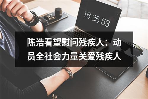 陈浩看望慰问残疾人：动员全社会力量关爱残疾人