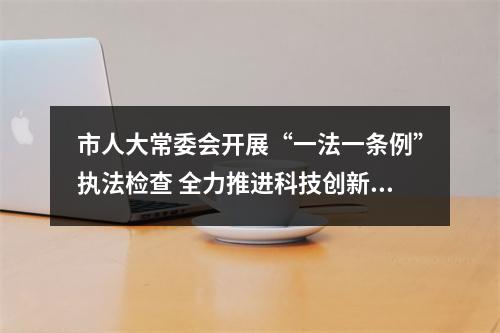 市人大常委会开展“一法一条例”执法检查 全力推进科技创新和成果转化