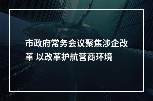 市政府常务会议聚焦涉企改革 以改革护航营商环境
