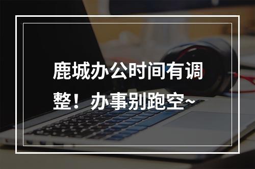 鹿城办公时间有调整！办事别跑空~