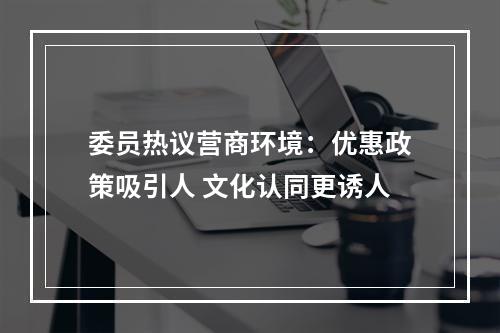 委员热议营商环境：优惠政策吸引人 文化认同更诱人