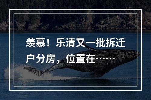 羡慕！乐清又一批拆迁户分房，位置在……