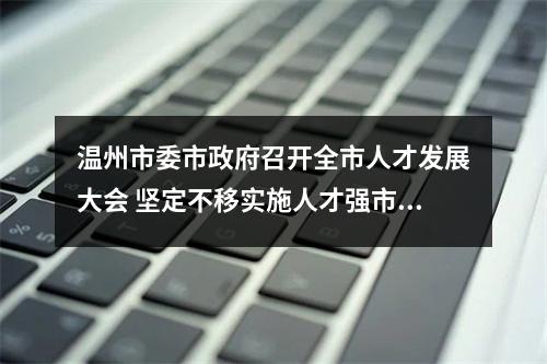温州市委市政府召开全市人才发展大会 坚定不移实施人才强市战略