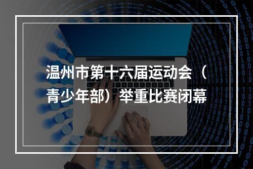温州市第十六届运动会（青少年部）举重比赛闭幕
