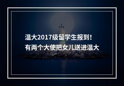 温大2017级留学生报到！有两个大使把女儿送进温大