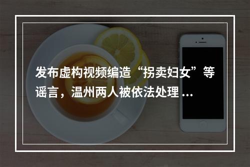 发布虚构视频编造“拐卖妇女”等谣言，温州两人被依法处理  ￼
