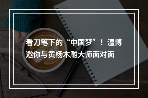 看刀笔下的“中国梦”！温博邀你与黄杨木雕大师面对面