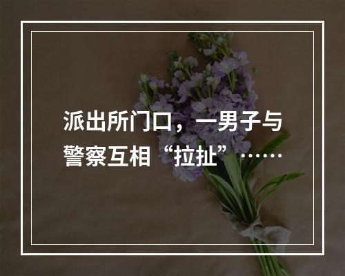派出所门口，一男子与警察互相“拉扯”……
