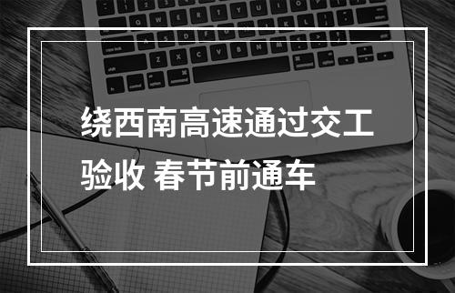 绕西南高速通过交工验收 春节前通车