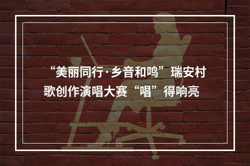 “美丽同行·乡音和鸣”瑞安村歌创作演唱大赛“唱”得响亮