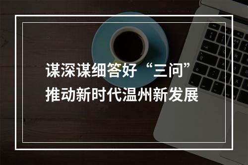 谋深谋细答好“三问” 推动新时代温州新发展